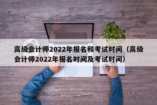 高级会计师2022年报名和考试时间（高级会计师2022年报名时间及考试时间）