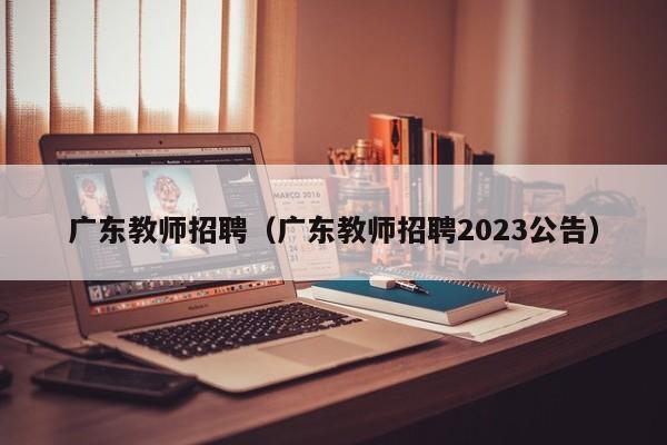 广东教师招聘（广东教师招聘2023公告）