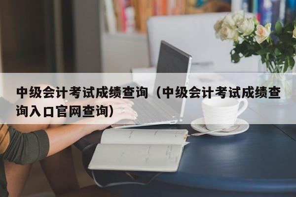 中级会计考试成绩查询（中级会计考试成绩查询入口官网查询）