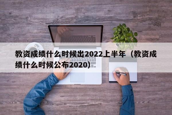 教资成绩什么时候出2022上半年（教资成绩什么时候公布2020）