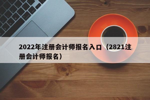 2022年注册会计师报名入口（2821注册会计师报名）