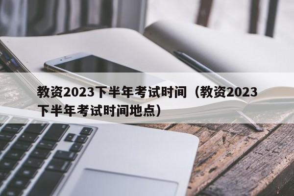 教资2023下半年考试时间（教资2023下半年考试时间地点）