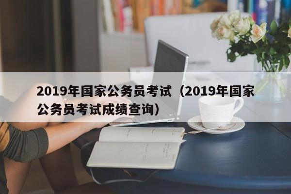 2019年国家公务员考试（2019年国家公务员考试成绩查询）