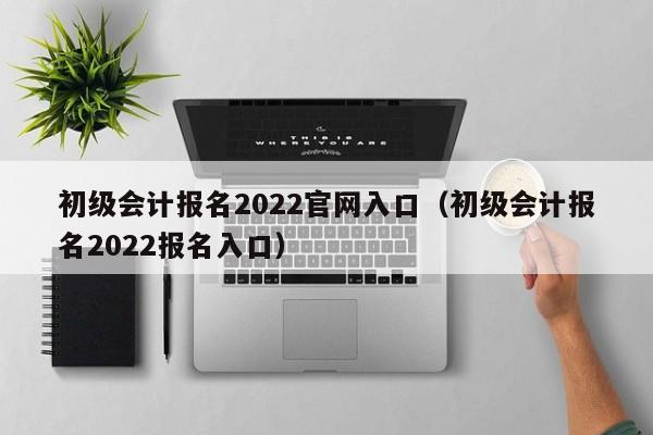 初级会计报名2022官网入口（初级会计报名2022报名入口）