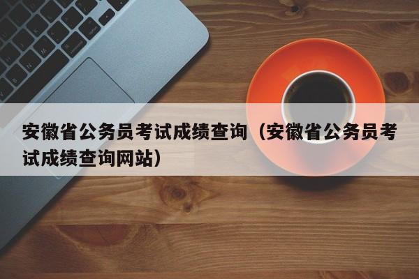 安徽省公务员考试成绩查询（安徽省公务员考试成绩查询网站）