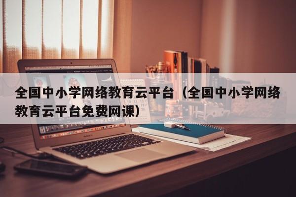 全国中小学网络教育云平台（全国中小学网络教育云平台免费网课）