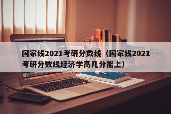 国家线2021考研分数线（国家线2021考研分数线经济学高几分能上）