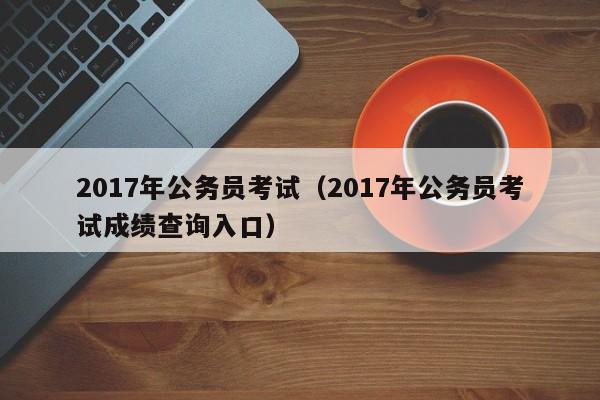 2017年公务员考试（2017年公务员考试成绩查询入口）