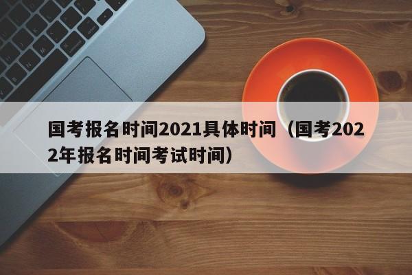 国考报名时间2021具体时间（国考2022年报名时间考试时间）