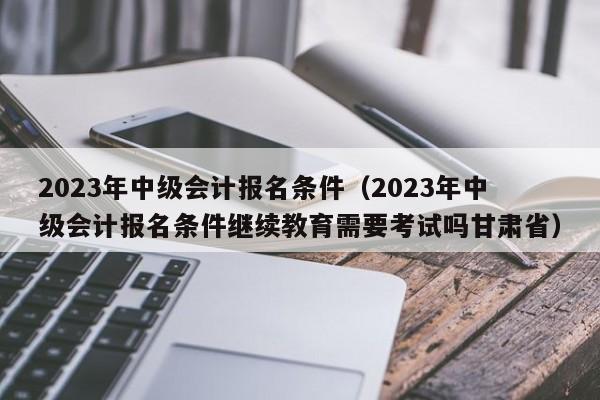 2023年中级会计报名条件（2023年中级会计报名条件继续教育需要考试吗甘肃省）