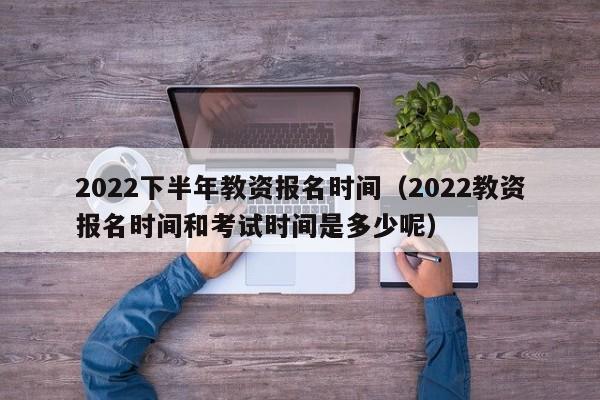 2022下半年教资报名时间（2022教资报名时间和考试时间是多少呢）