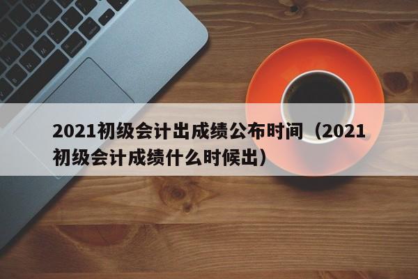 2021初级会计出成绩公布时间（2021初级会计成绩什么时候出）