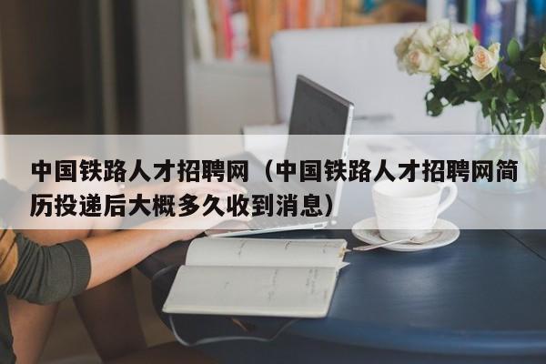 中国铁路人才招聘网（中国铁路人才招聘网简历投递后大概多久收到消息）