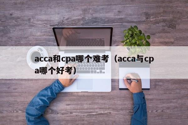 acca和cpa哪个难考（acca与cpa哪个好考）