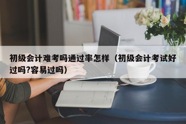 初级会计难考吗通过率怎样（初级会计考试好过吗?容易过吗）