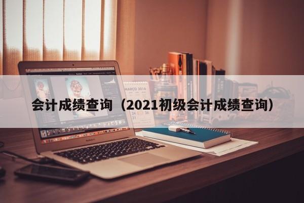 会计成绩查询（2021初级会计成绩查询）