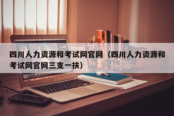 四川人力资源和考试网官网（四川人力资源和考试网官网三支一扶）