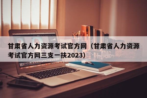 甘肃省人力资源考试官方网（甘肃省人力资源考试官方网三支一扶2023）