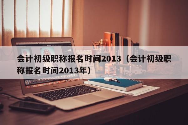 会计初级职称报名时间2013（会计初级职称报名时间2013年）