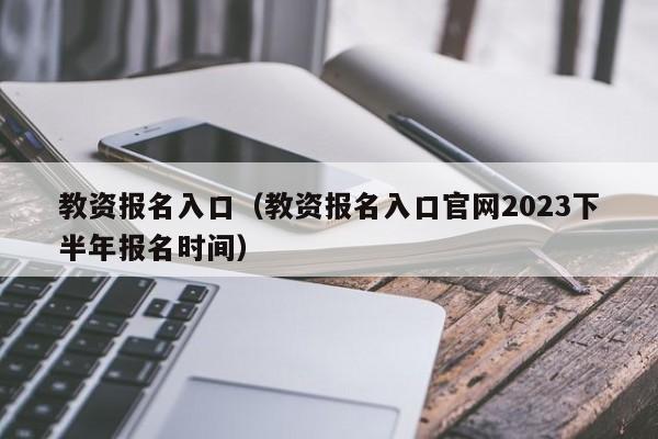 教资报名入口（教资报名入口官网2023下半年报名时间）