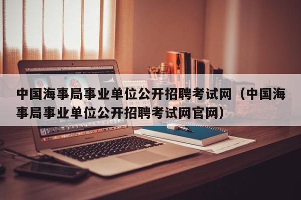 中国海事局事业单位公开招聘考试网（中国海事局事业单位公开招聘考试网官网）