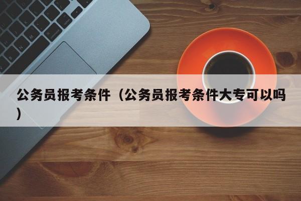 公务员报考条件（公务员报考条件大专可以吗）