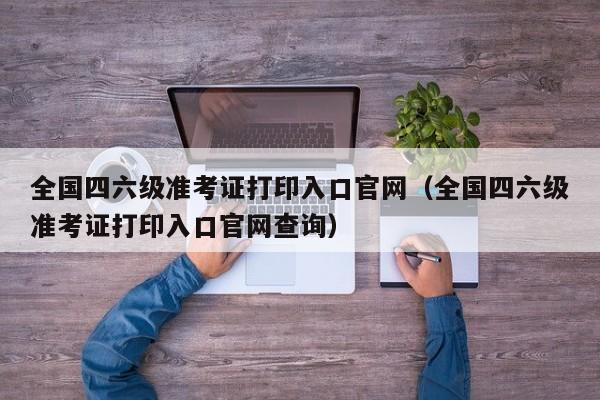 全国四六级准考证打印入口官网（全国四六级准考证打印入口官网查询）