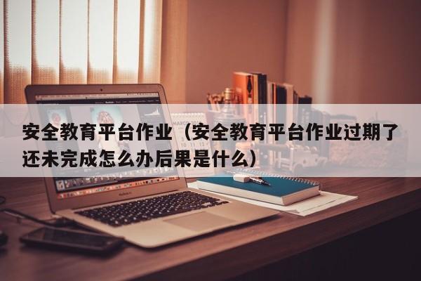 安全教育平台作业（安全教育平台作业过期了还未完成怎么办后果是什么）