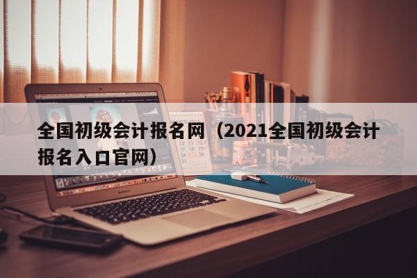 全国初级会计报名网（2021全国初级会计报名入口官网）