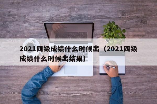 2021四级成绩什么时候出（2021四级成绩什么时候出结果）