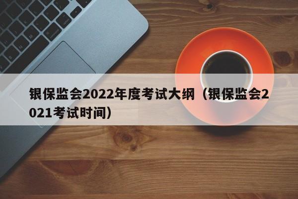 银保监会2022年度考试大纲（银保监会2021考试时间）