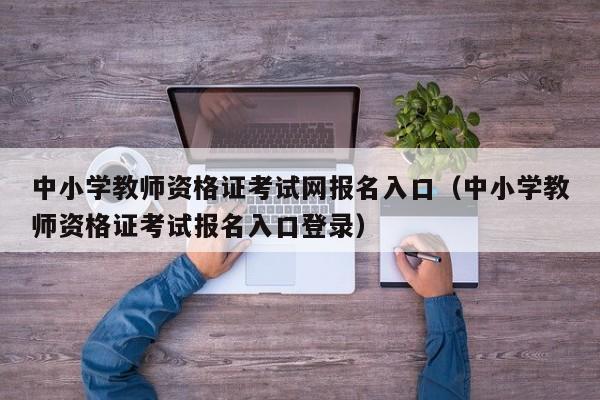 中小学教师资格证考试网报名入口（中小学教师资格证考试报名入口登录）