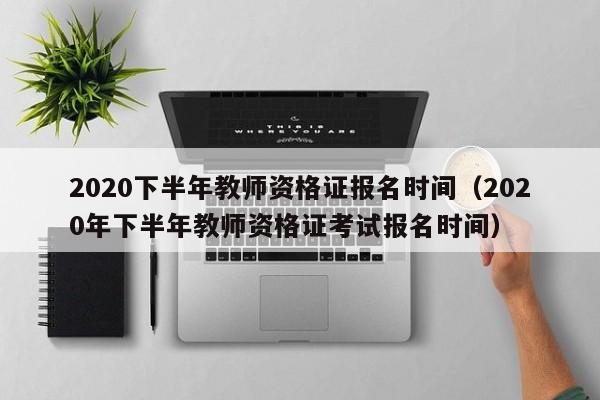 2020下半年教师资格证报名时间（2020年下半年教师资格证考试报名时间）