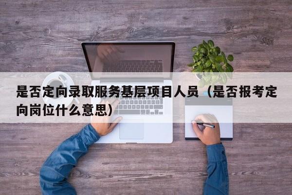 是否定向录取服务基层项目人员（是否报考定向岗位什么意思）