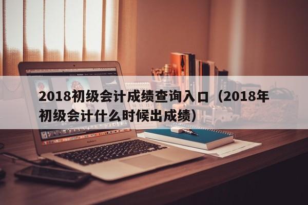 2018初级会计成绩查询入口（2018年初级会计什么时候出成绩）