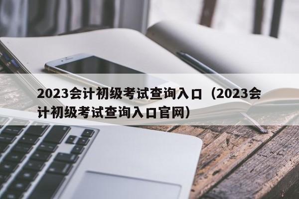 2023会计初级考试查询入口（2023会计初级考试查询入口官网）