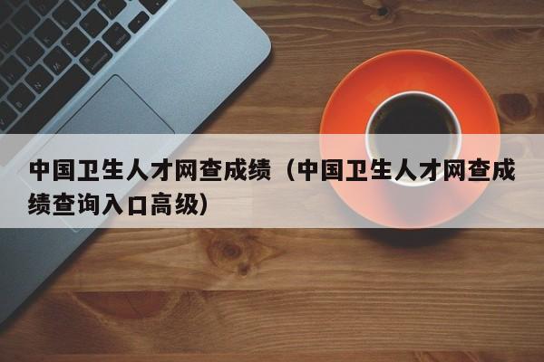 中国卫生人才网查成绩（中国卫生人才网查成绩查询入口高级）