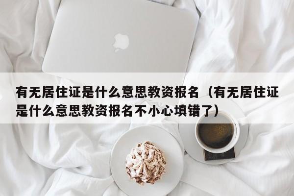 有无居住证是什么意思教资报名（有无居住证是什么意思教资报名不小心填错了）