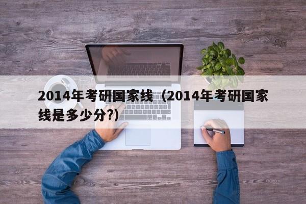 2014年考研国家线（2014年考研国家线是多少分?）