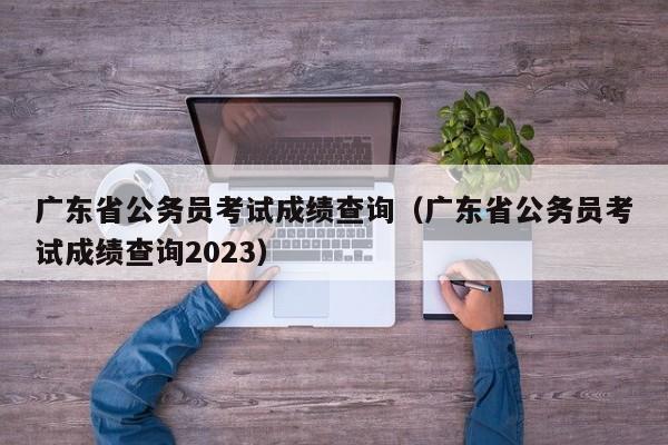 广东省公务员考试成绩查询（广东省公务员考试成绩查询2023）