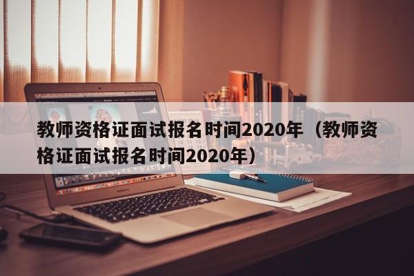 教师资格证面试报名时间2020年（教师资格证面试报名时间2020年）