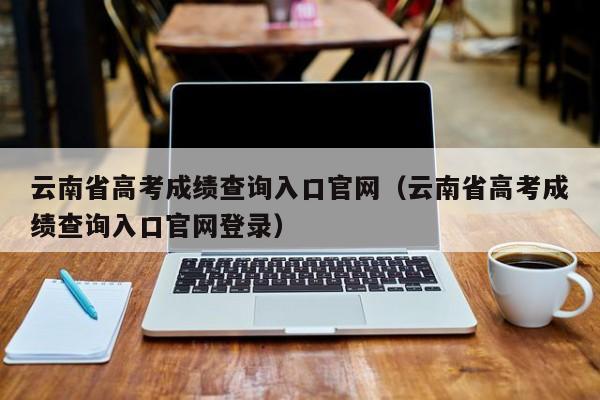 云南省高考成绩查询入口官网（云南省高考成绩查询入口官网登录）