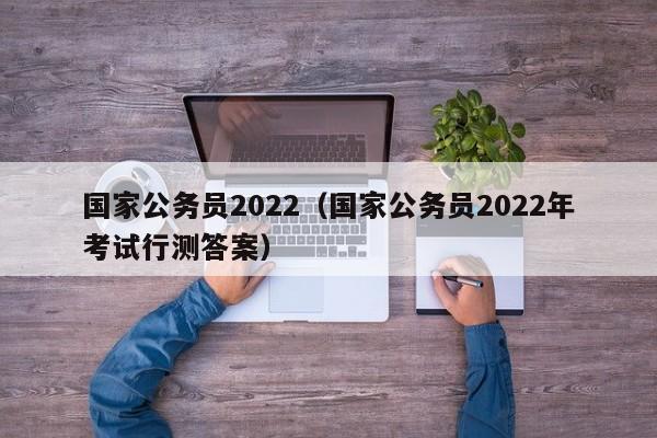 国家公务员2022（国家公务员2022年考试行测答案）