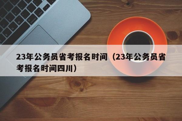 23年公务员省考报名时间（23年公务员省考报名时间四川）