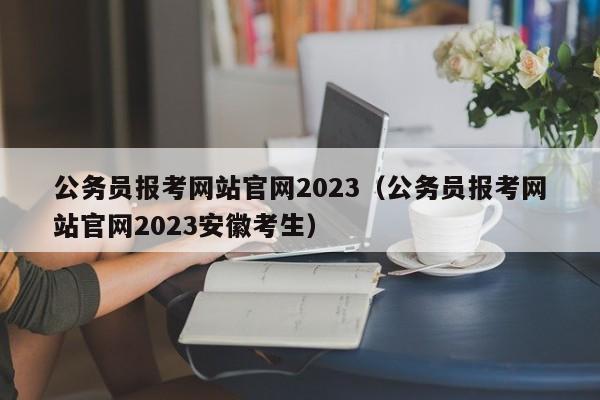 公务员报考网站官网2023（公务员报考网站官网2023安徽考生）