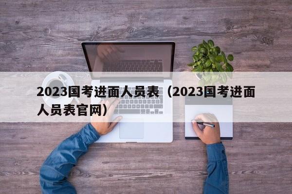 2023国考进面人员表（2023国考进面人员表官网）