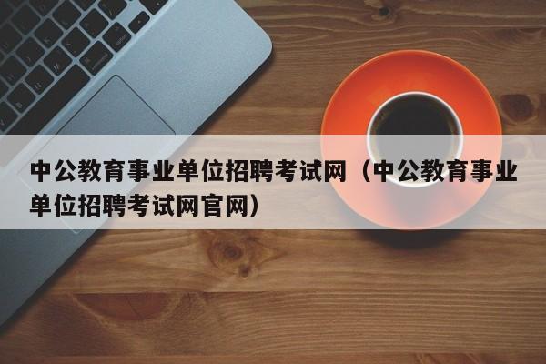 中公教育事业单位招聘考试网（中公教育事业单位招聘考试网官网）