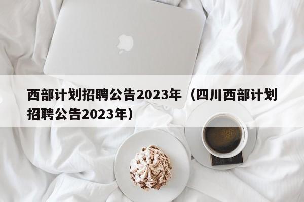 西部计划招聘公告2023年（四川西部计划招聘公告2023年）