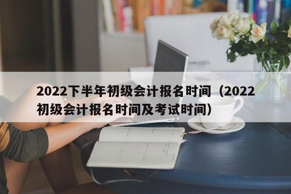 2022下半年初级会计报名时间（2022初级会计报名时间及考试时间）