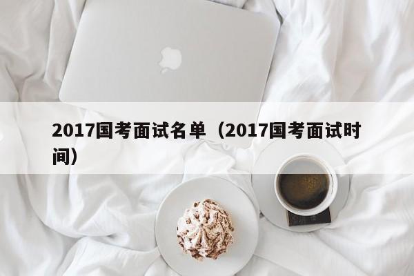 2017国考面试名单（2017国考面试时间）